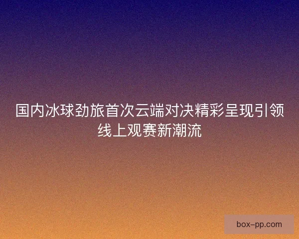 国内冰球劲旅首次云端对决精彩呈现引领线上观赛新潮流
