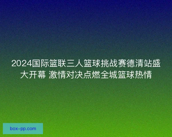 2024国际篮联三人篮球挑战赛德清站盛大开幕 激情对决点燃全城篮球热情